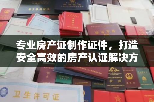 麻江专业房产证制作证件，打造安全高效的房产认证解决方案
