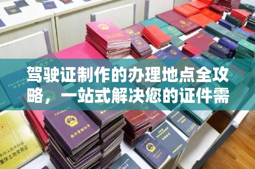 麻江驾驶证制作的办理地点全攻略，一站式解决您的证件需求